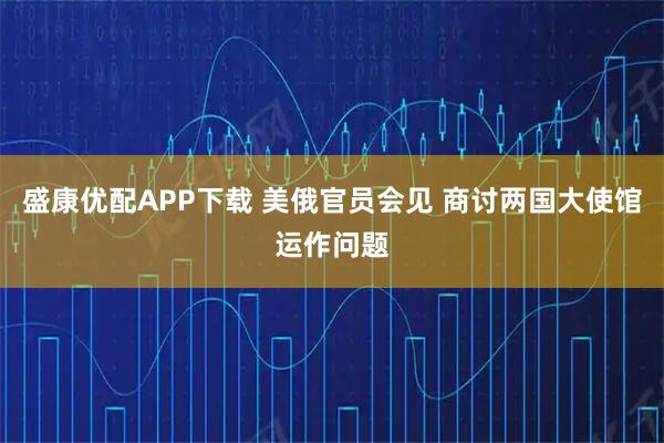 盛康优配APP下载 美俄官员会见 商讨两国大使馆运作问题