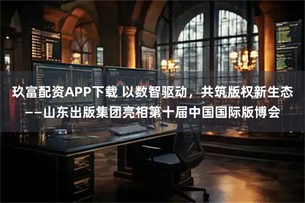 玖富配资APP下载 以数智驱动，共筑版权新生态——山东出版集团亮相第十届中国国际版博会