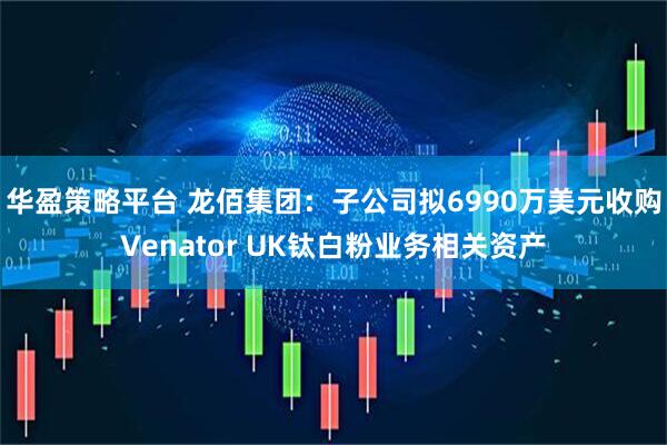 华盈策略平台 龙佰集团：子公司拟6990万美元收购Venator UK钛白粉业务相关资产
