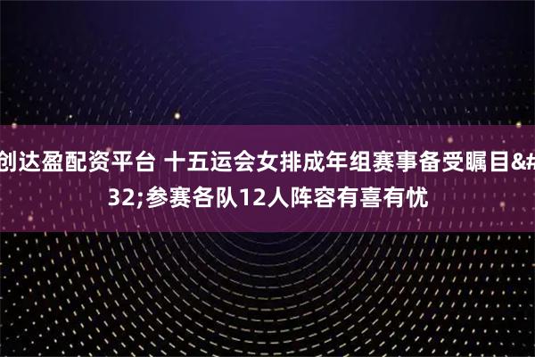 创达盈配资平台 十五运会女排成年组赛事备受瞩目 参赛各队12人阵容有喜有忧