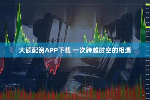 大额配资APP下载 一次跨越时空的相遇