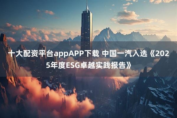 十大配资平台appAPP下载 中国一汽入选《2025年度ESG卓越实践报告》