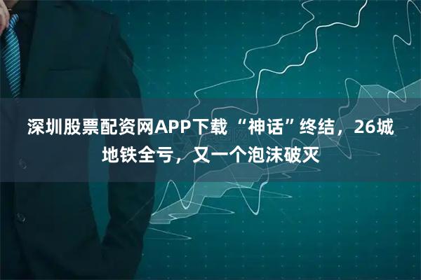 深圳股票配资网APP下载 “神话”终结，26城地铁全亏，又一个泡沫破灭