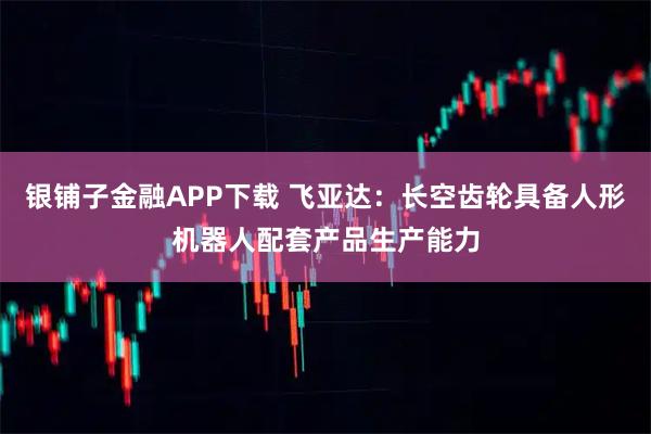 银铺子金融APP下载 飞亚达：长空齿轮具备人形机器人配套产品生产能力