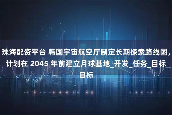 珠海配资平台 韩国宇宙航空厅制定长期探索路线图，计划在 2045 年前建立月球基地_开发_任务_目标