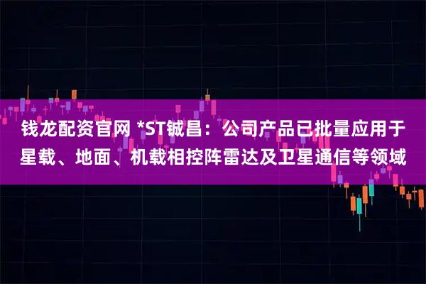 钱龙配资官网 *ST铖昌：公司产品已批量应用于星载、地面、机载相控阵雷达及卫星通信等领域