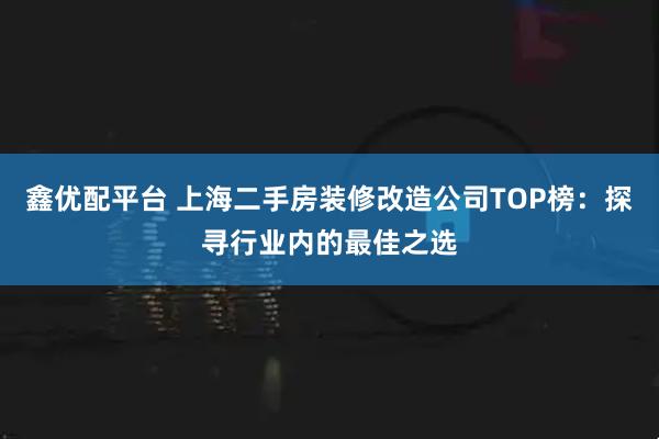鑫优配平台 上海二手房装修改造公司TOP榜：探寻行业内的最佳之选