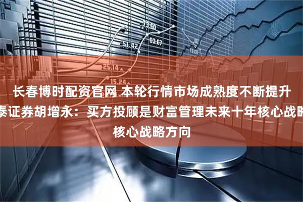 长春博时配资官网 本轮行情市场成熟度不断提升！中泰证券胡增永：买方投顾是财富管理未来十年核心战略方向