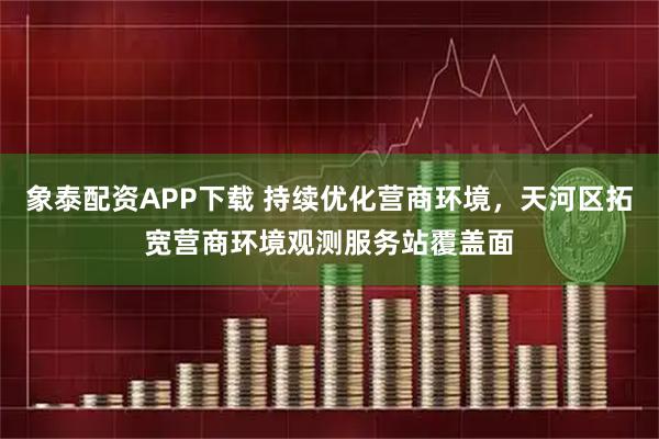 象泰配资APP下载 持续优化营商环境，天河区拓宽营商环境观测服务站覆盖面