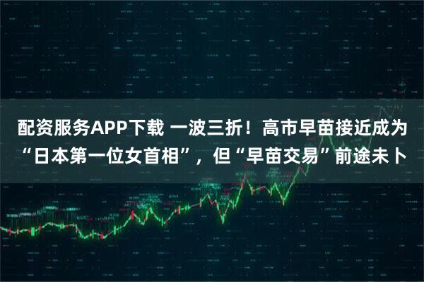 配资服务APP下载 一波三折！高市早苗接近成为“日本第一位女首相”，但“早苗交易”前途未卜