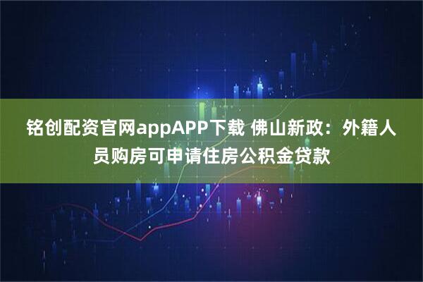 铭创配资官网appAPP下载 佛山新政：外籍人员购房可申请住房公积金贷款