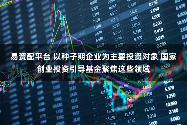 易资配平台 以种子期企业为主要投资对象 国家创业投资引导基金聚焦这些领域