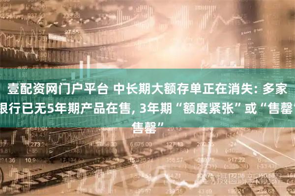 壹配资网门户平台 中长期大额存单正在消失: 多家银行已无5年期产品在售, 3年期“额度紧张”或“售罄”