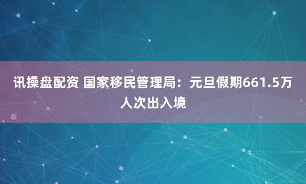 讯操盘配资 国家移民管理局：元旦假期661.5万人次出入境