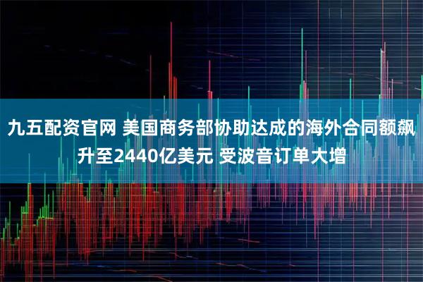 九五配资官网 美国商务部协助达成的海外合同额飙升至2440亿美元 受波音订单大增