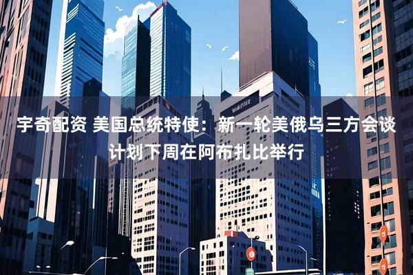 宇奇配资 美国总统特使：新一轮美俄乌三方会谈计划下周在阿布扎比举行