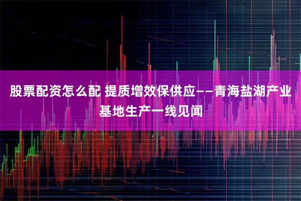 股票配资怎么配 提质增效保供应——青海盐湖产业基地生产一线见闻