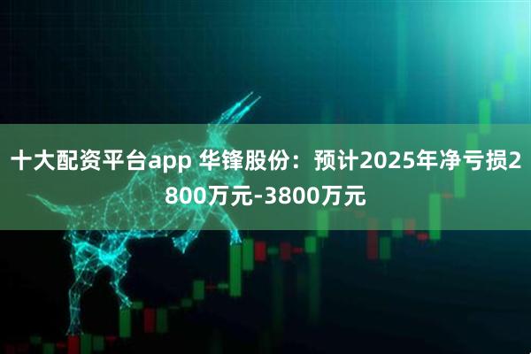 十大配资平台app 华锋股份：预计2025年净亏损2800万元-3800万元