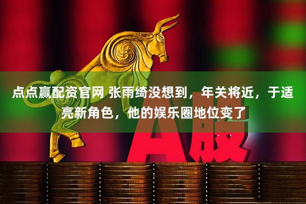 点点赢配资官网 张雨绮没想到，年关将近，于适亮新角色，他的娱乐圈地位变了