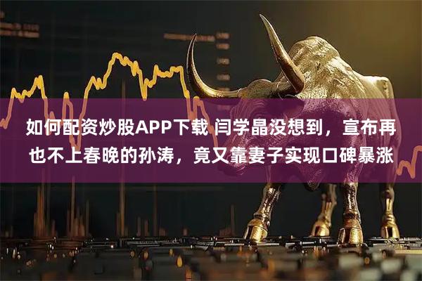 如何配资炒股APP下载 闫学晶没想到，宣布再也不上春晚的孙涛，竟又靠妻子实现口碑暴涨