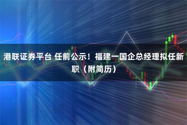 港联证券平台 任前公示！福建一国企总经理拟任新职（附简历）