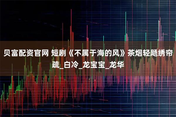 贝富配资官网 短剧《不属于海的风》茶烟轻飏绣帘疏_白冷_龙宝宝_龙华