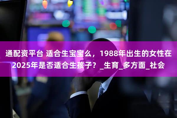通配资平台 适合生宝宝么，1988年出生的女性在2025年是否适合生孩子？_生育_多方面_社会