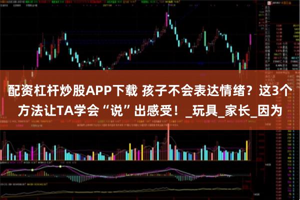 配资杠杆炒股APP下载 孩子不会表达情绪？这3个方法让TA学会“说”出感受！_玩具_家长_因为