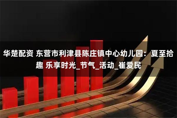 华楚配资 东营市利津县陈庄镇中心幼儿园：夏至拾趣 乐享时光_节气_活动_崔爱民