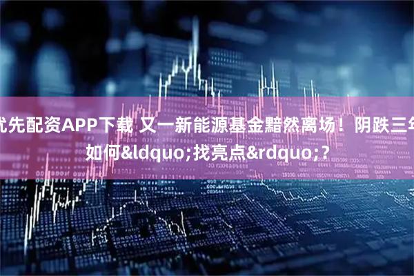 优先配资APP下载 又一新能源基金黯然离场！阴跌三年如何&ldquo;找亮点&rdquo;？