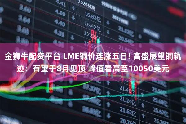 金狮牛配资平台 LME铜价连涨五日! 高盛展望铜轨迹：有望于8月见顶 峰值看高至10050美元