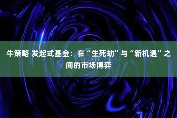 牛策略 发起式基金：在“生死劫”与“新机遇”之间的市场博弈