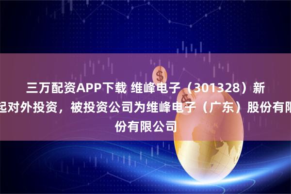 三万配资APP下载 维峰电子（301328）新增一起对外投资，被投资公司为维峰电子（广东）股份有限公司