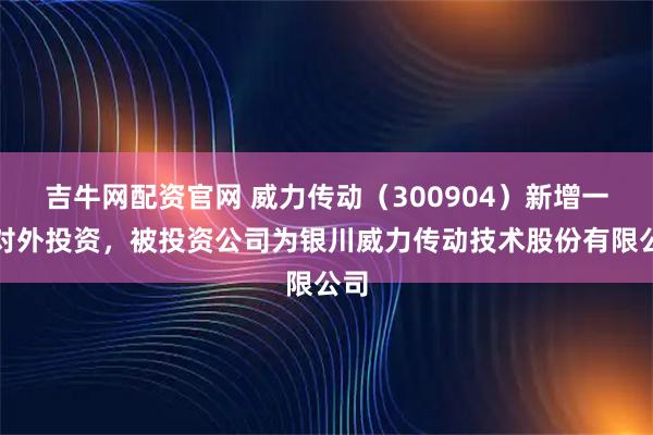 吉牛网配资官网 威力传动（300904）新增一起对外投资，被投资公司为银川威力传动技术股份有限公司