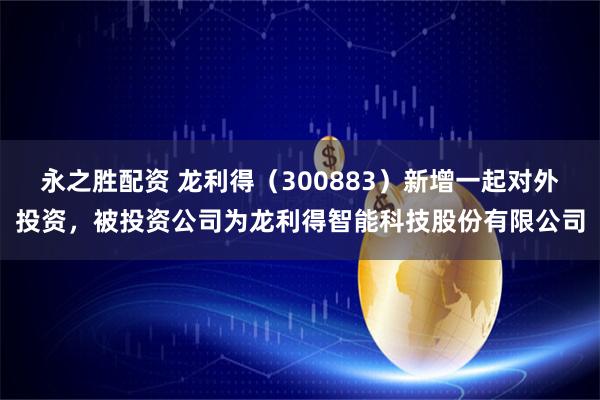 永之胜配资 龙利得（300883）新增一起对外投资，被投资公司为龙利得智能科技股份有限公司