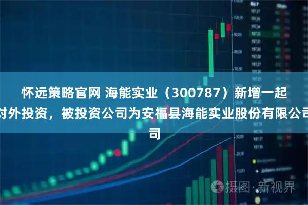 怀远策略官网 海能实业（300787）新增一起对外投资，被投资公司为安福县海能实业股份有限公司