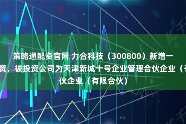 策略通配资官网 力合科技（300800）新增一起对外投资，被投资公司为天津新城十号企业管理合伙企业（有限合伙）