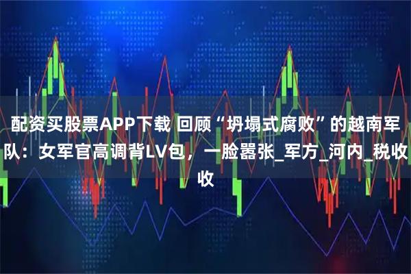 配资买股票APP下载 回顾“坍塌式腐败”的越南军队：女军官高调背LV包，一脸嚣张_军方_河内_税收