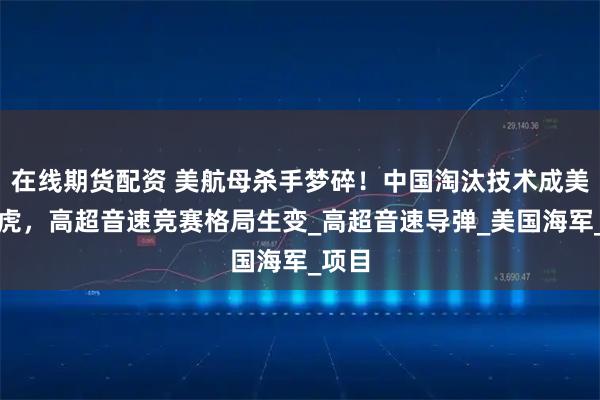 在线期货配资 美航母杀手梦碎！中国淘汰技术成美拦路虎，高超音速竞赛格局生变_高超音速导弹_美国海军_项目