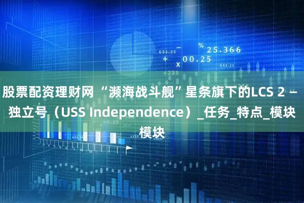 股票配资理财网 “濒海战斗舰”星条旗下的LCS 2 — 独立号（USS Independence）_任务_特点_模块