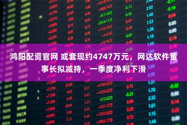 鸿阳配资官网 或套现约4747万元，网达软件董事长拟减持，一季度净利下滑