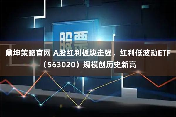 鼎坤策略官网 A股红利板块走强，红利低波动ETF（563020）规模创历史新高