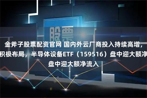 金斧子股票配资官网 国内外云厂商投入持续高增，资金积极布局，半导体设备ETF（159516）盘中迎大额净流入