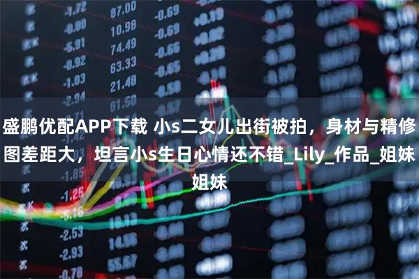 盛鹏优配APP下载 小s二女儿出街被拍，身材与精修图差距大，坦言小s生日心情还不错_Lily_作品_姐妹