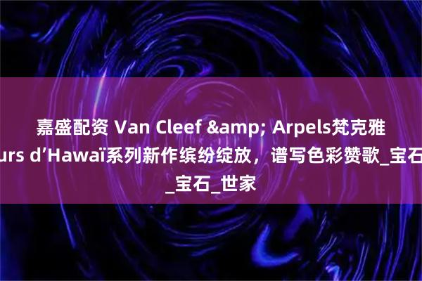 嘉盛配资 Van Cleef & Arpels梵克雅宝Fleurs d’Hawaï系列新作缤纷绽放，谱写色彩赞歌_宝石_世家