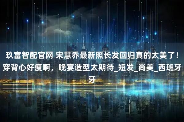 玖富智配官网 宋慧乔最新照长发回归真的太美了！穿背心好瘦啊，晚宴造型太期待_短发_尚美_西班牙