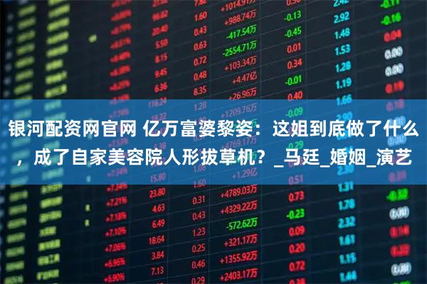 银河配资网官网 亿万富婆黎姿：这姐到底做了什么，成了自家美容院人形拔草机？_马廷_婚姻_演艺