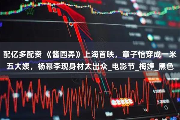 配亿多配资 《酱园弄》上海首映，章子怡穿成一米五大姨，杨幂李现身材太出众_电影节_梅婷_黑色