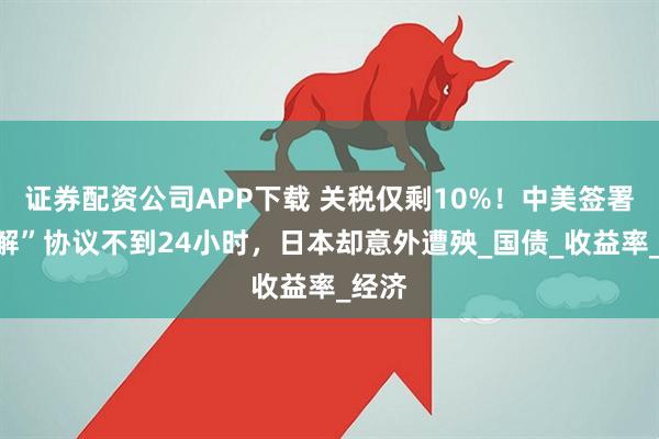 证券配资公司APP下载 关税仅剩10%！中美签署“和解”协议不到24小时，日本却意外遭殃_国债_收益率_经济