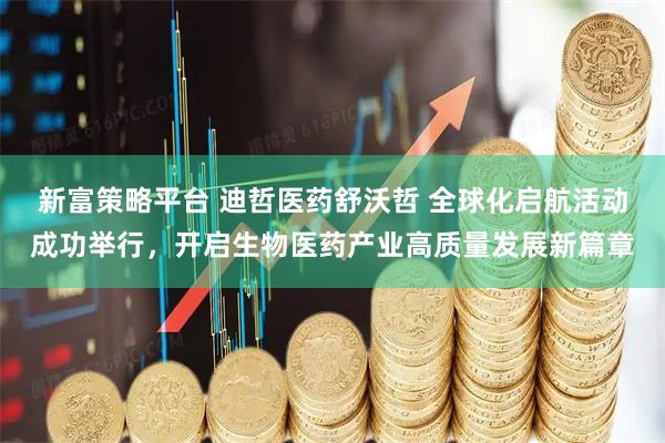 新富策略平台 迪哲医药舒沃哲 全球化启航活动成功举行，开启生物医药产业高质量发展新篇章